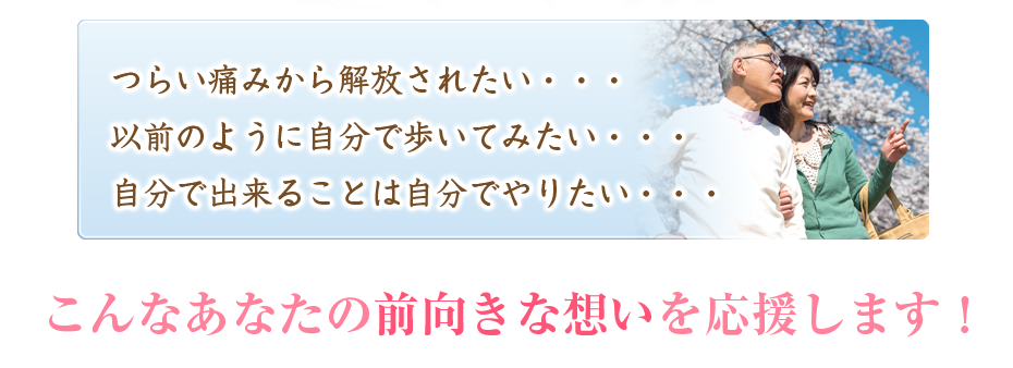 つらい痛みから解放されたい・・・以前のように自分で歩いてみたい・・・自分で出来ることは自分でやりたい・・・こんなあなたの前向きな想いを応援します!
