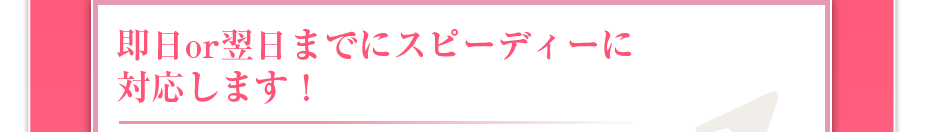 即日or翌日までにスピーディーに対応します!