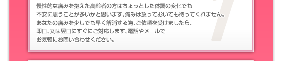 慢性的な痛みを抱えた高齢者の方はちょっとした体調の変化でも不安に思うことが多いかと思います。痛みは放っておいても待ってくれません。あなたの痛みを少しでも早く解消する為、ご依頼を受けましたら、即日、又は翌日にすぐにご対応します。電話やメールでお気軽にお問い合わせください。