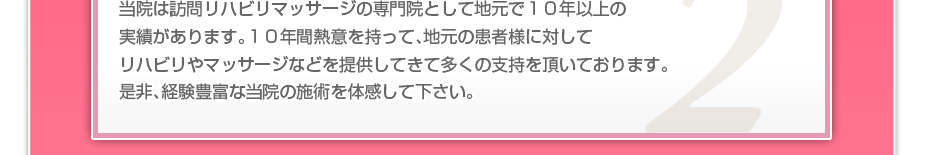 当院は訪問リハビリマッサージの専門院として地元で10年以上の実績があります。10年間熱意を持って、地元の患者様に対してリハビリやマッサージなどを提供してきて多くの支持を頂いております。是非、経験豊富な当院の施術を体感して下さい。
