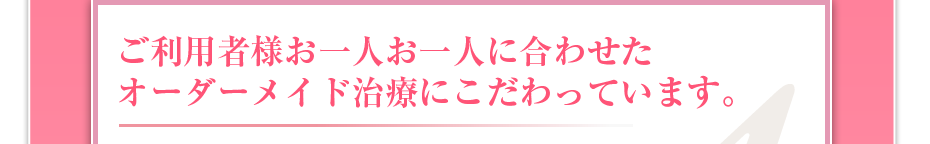 ご利用者様お一人お一人に合わせたオーダーメイド治療にこだわっています。