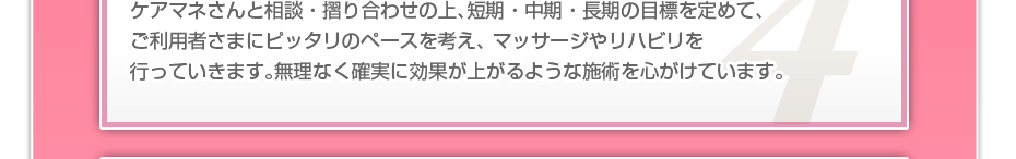 ケアマネさんと相談・摺り合わせの上、短期・中期・長期の目標を定めて、ご利用者さまにピッタリのペースを考え、 マッサージやリハビリを行っていきます。無理なく確実に効果が上がるような施術を心がけています。
