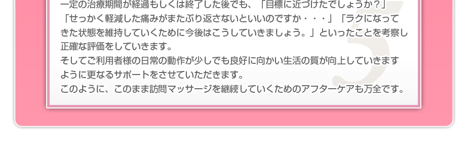 一定の治療期間が経過もしくは終了した後でも、「目標に近づけたでしょうか?」「せっかく軽減した痛みがまたぶり返さないといいのですか・・・」「ラクになってきた状態を維持していくために今後はこうしていきましょう。」といったことを考察し正確な評価をしていきます。そしてご利用者様の日常の動作が少しでも良好に向かい生活の質が向上していきますように更なるサポートをさせていただきます。このように、このまま訪問マッサージを継続していくためのアフターケアも万全です。