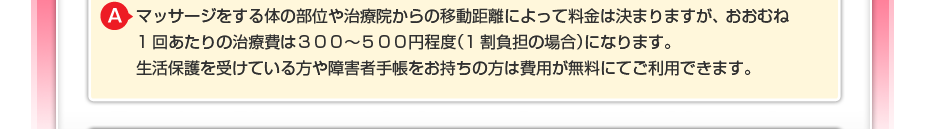 マッサージをする体の部位や治療院からの移動距離によって料金は決まりますが、 おおむね1回あたりの治療費は300~500円程度(1割負担の場合)になります。 生活保護を受けている方や障害者手帳をお持ちの方は費用が無料にてご利用できます。