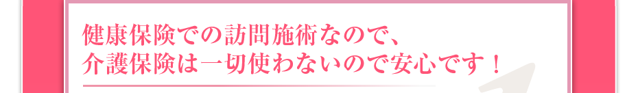 健康保険での訪問マッサージなので、介護保険は一切使わないので安心です!