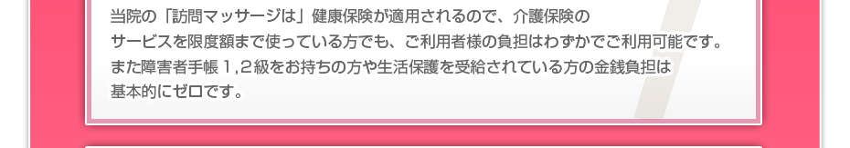 当院の「訪問マッサージは」健康保険が適用されるので、介護保険のサービスを限度額まで使っている方でも、ご利用者様の負担はわずかでご利用可能です。また障害者手帳1,2級をお持ちの方や生活保護を受給されている方の金銭負担は基本的にゼロです。